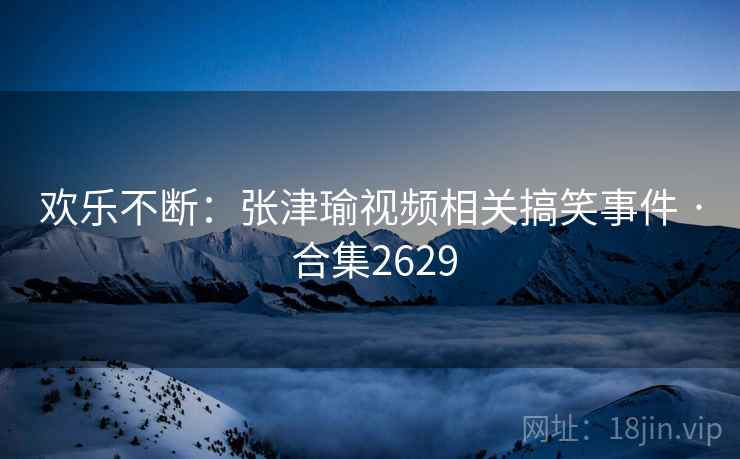 欢乐不断：张津瑜视频相关搞笑事件 · 合集2629