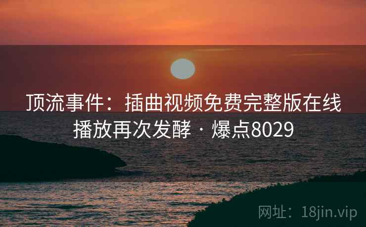 顶流事件:插曲视频免费完整版在线播放再次发酵 · 爆点8029