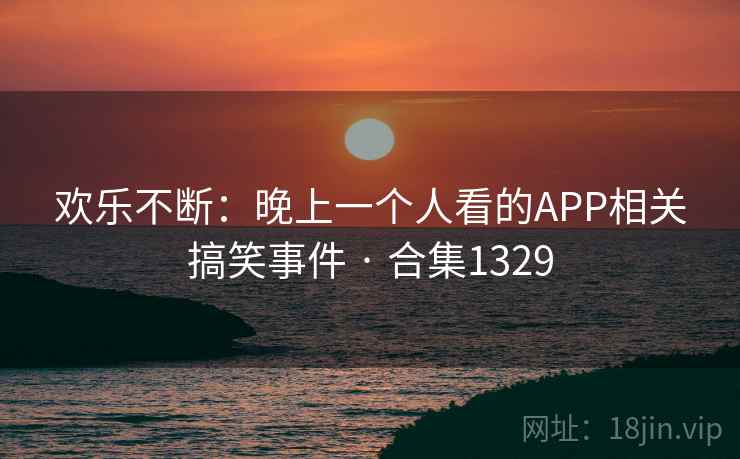 欢乐不断:晚上一个人看的APP相关搞笑事件 · 合集1329