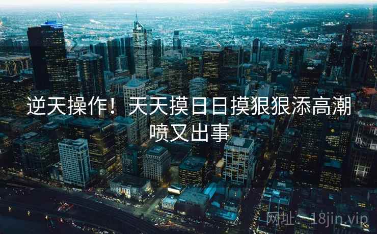 逆天操作！天天摸日日摸狠狠添高潮喷又出事  第2张