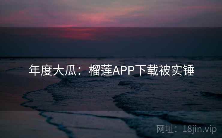 年度大瓜：榴莲APP下载被实锤